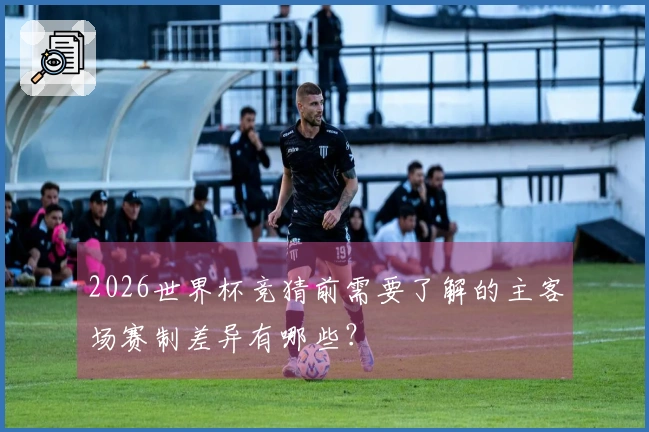 2026世界杯竞猜前需要了解的主客场赛制差异有哪些？